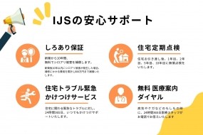 IJSの安心サポート　シロアリ保証１０年、１０００万円補償、無償定期点検を１年・２年・５年・１０年目に行います。その他お気づき事がありましたら、自社施工物件ですので、すぐに対応させて頂きます。